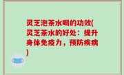 灵芝泡茶水喝的功效(灵芝茶水的好处：提升身体免疫力，预防疾病)