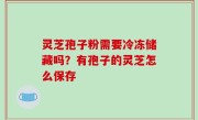 灵芝孢子粉需要冷冻储藏吗？有孢子的灵芝怎么保存