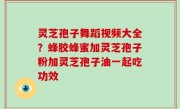 灵芝孢子舞蹈视频大全？蜂胶蜂蜜加灵芝孢子粉加灵芝孢子油一起吃功效