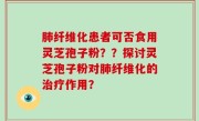 肺纤维化患者可否食用灵芝孢子粉？？探讨灵芝孢子粉对肺纤维化的治疗作用？