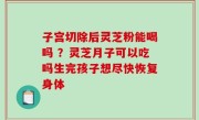 子宫切除后灵芝粉能喝吗 ？灵芝月子可以吃吗生完孩子想尽快恢复身体