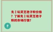 先秾坛灵芝孢子粉价格？了解先秾坛灵芝孢子粉的市场行情？