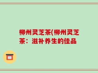 柳州灵芝茶(柳州灵芝茶：滋补养生的佳品