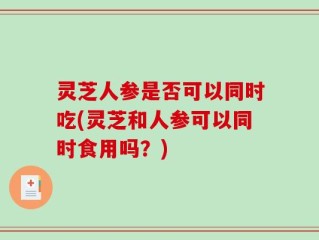 灵芝人参是否可以同时吃(灵芝和人参可以同时食用吗？)