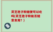 灵芝孢子粉随便可以吃吗(灵芝孢子粉能否随意食用？)