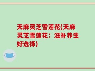 天麻灵芝雪莲花(天麻灵芝雪莲花：滋补养生好选择)