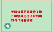 无限极灵芝破壁孢子粉？破壁灵芝孢子粉的功效与作用有哪些