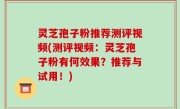 灵芝孢子粉推荐测评视频(测评视频：灵芝孢子粉有何效果？推荐与试用！)