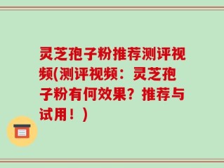 灵芝孢子粉推荐测评视频(测评视频：灵芝孢子粉有何效果？推荐与试用！)