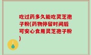 吃过药多久能吃灵芝孢子粉(药物停留时间后可安心食用灵芝孢子粉)