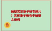 破壁灵芝孢子粉专题片？灵芝孢子粉有半破壁之说吗