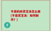 不腐的肉灵芝汤怎么做(不腐灵芝汤：如何制作？)
