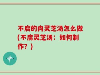 不腐的肉灵芝汤怎么做(不腐灵芝汤：如何制作？)