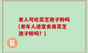 老人可吃灵芝孢子粉吗(老年人适宜食用灵芝孢子粉吗？)
