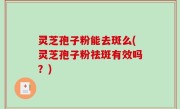 灵芝孢子粉能去斑么(灵芝孢子粉祛斑有效吗？)