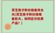 灵芝孢子粉价格差异太大(灵芝孢子粉价格相差巨大，如何区分优质产品？)