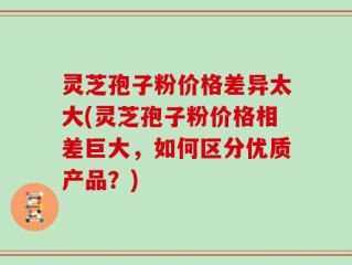 灵芝孢子粉价格差异太大(灵芝孢子粉价格相差巨大，如何区分优质产品？)