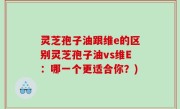 灵芝孢子油跟维e的区别灵芝孢子油vs维E：哪一个更适合你？)
