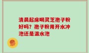 清晨起床喝灵芝孢子粉好吗？孢子粉用开水冲泡还是温水泡