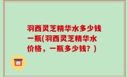 羽西灵芝精华水多少钱一瓶(羽西灵芝精华水价格，一瓶多少钱？)