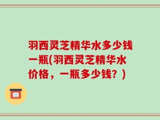 羽西灵芝精华水多少钱一瓶(羽西灵芝精华水价格，一瓶多少钱？)