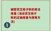 破壁灵芝孢子粉的用法用量 (浅谈灵芝孢子粉的正确用量与使用方法)