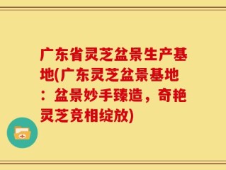 广东省灵芝盆景生产基地(广东灵芝盆景基地：盆景妙手臻造，奇艳灵芝竞相绽放)