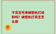干灵芝可用破壁机打成粉吗？破壁机打灵芝怎么做