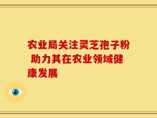 农业局关注灵芝孢子粉 助力其在农业领域健康发展