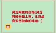 灵芝阿胶的价格(灵芝阿胶全新上市，让您品尝天然健康的味道！)