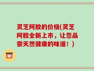 灵芝阿胶的价格(灵芝阿胶全新上市，让您品尝天然健康的味道！)