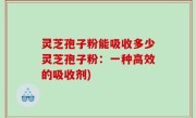 灵芝孢子粉能吸收多少灵芝孢子粉：一种高效的吸收剂)