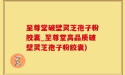 至尊堂破壁灵芝孢子粉胶囊_至尊堂高品质破壁灵芝孢子粉胶囊)