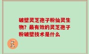 破壁灵芝孢子粉仙灵生物？最有效的灵芝孢子粉破壁技术是什么