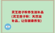 灵芝孢子粉养生滋补品(灵芝孢子粉：天然滋补品，让你健康养生)