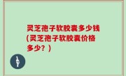 灵芝孢子软胶囊多少钱(灵芝孢子软胶囊价格多少？)
