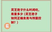 灵芝孢子什么时间吃,用量多少 (灵芝孢子如何正确食用与剂量控制？)