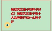 破壁灵芝孢子粉牌子好点？破壁灵芝孢子粉十大品牌排行榜什么牌子好