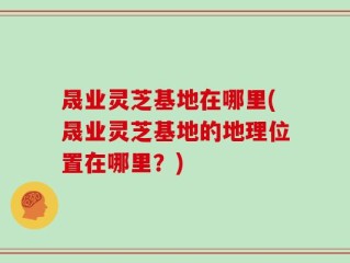 晟业灵芝基地在哪里(晟业灵芝基地的地理位置在哪里？)