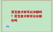 灵芝孢子粉可以冲服吗？灵芝孢子粉可以长期吃吗