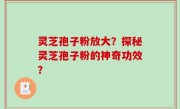 灵芝孢子粉放大？探秘灵芝孢子粉的神奇功效？
