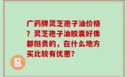 广药牌灵芝孢子油价格？灵芝孢子油胶囊好像都挺贵的，在什么地方买比较有优惠？