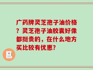 广药牌灵芝孢子油价格？灵芝孢子油胶囊好像都挺贵的，在什么地方买比较有优惠？