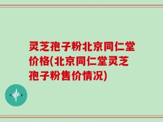 灵芝孢子粉北京同仁堂价格(北京同仁堂灵芝孢子粉售价情况)