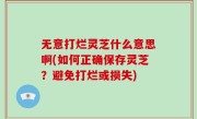 无意打烂灵芝什么意思啊(如何正确保存灵芝？避免打烂或损失)