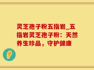 灵芝孢子粉五指岩_五指岩灵芝孢子粉：天然养生珍品，守护健康