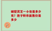 破壁灵芝一小包是多少克？孢子粉市面售价是多少
