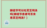 肺结节可以吃灵芝炖汤吗(肺结节患者可否食用灵芝炖汤？)