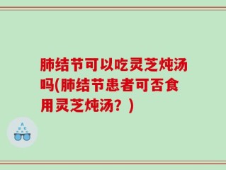 肺结节可以吃灵芝炖汤吗(肺结节患者可否食用灵芝炖汤？)