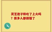 灵芝孢子粉吃了上火吗？很多人都搞错了